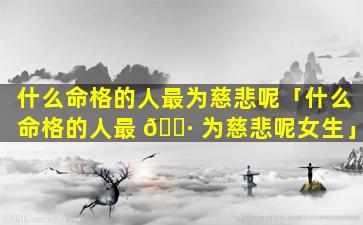 什么命格的人最为慈悲呢「什么命格的人最 🕷 为慈悲呢女生」
